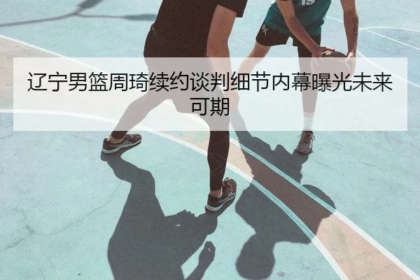 辽宁男篮周琦续约谈判细节内幕曝光未来可期